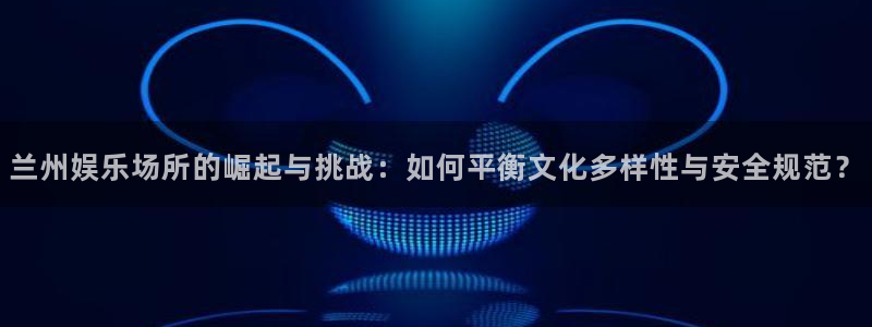 杏鑫娱乐：兰州娱乐场所的崛起与挑战：如何平衡文化多样性与安全规范？