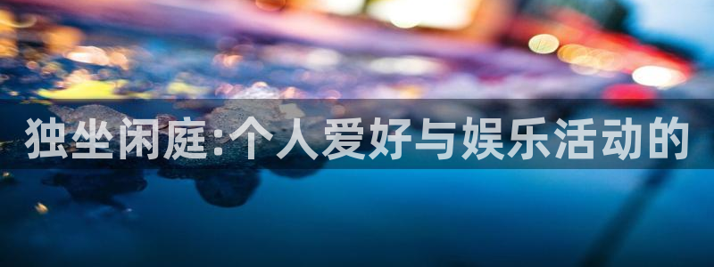 杏鑫娱乐：独坐闲庭:个人爱好与娱乐活动的