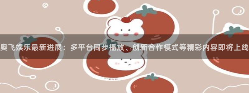 杏鑫娱乐：奥飞娱乐最新进展：多平台同步播放、创新合作模式等精彩内容即将上线
